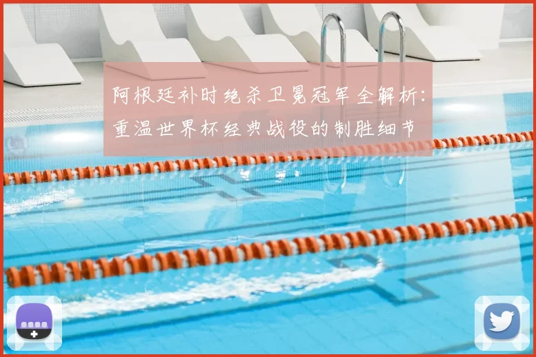 阿根廷补时绝杀卫冕冠军全解析：重温世界杯经典战役的制胜细节