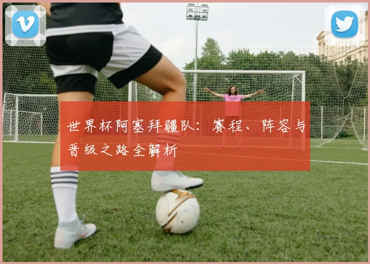 世界杯阿塞拜疆队：赛程、阵容与晋级之路全解析