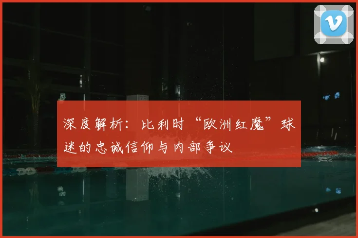 深度解析：比利时“欧洲红魔”球迷的忠诚信仰与内部争议
