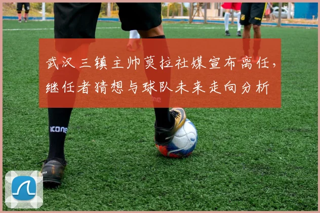 武汉三镇主帅莫拉社媒宣布离任，继任者猜想与球队未来走向分析