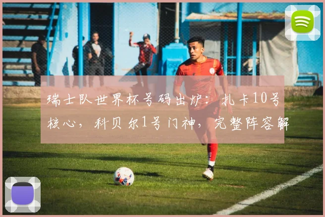 瑞士队世界杯号码出炉：扎卡10号核心，科贝尔1号门神，完整阵容解析