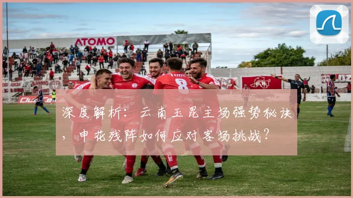 深度解析：云南玉昆主场强势秘诀，申花残阵如何应对客场挑战？