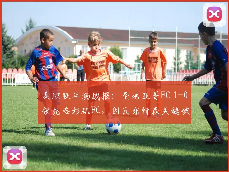 美职联半场战报：圣地亚哥FC 1-0领先洛杉矶FC，因瓦尔特森关键破门