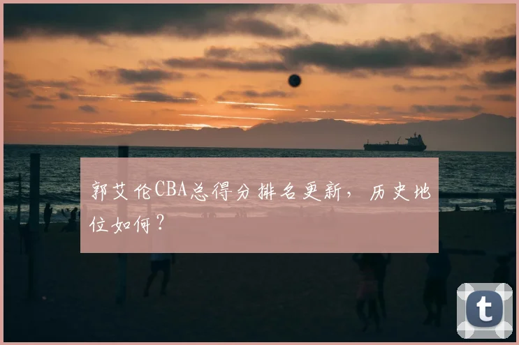 郭艾伦CBA总得分排名更新，历史地位如何？