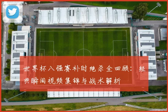 世界杯八强赛补时绝杀全回顾：经典瞬间视频集锦与战术解析