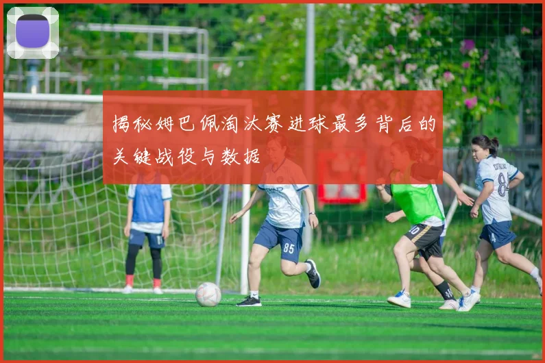 揭秘姆巴佩淘汰赛进球最多背后的关键战役与数据