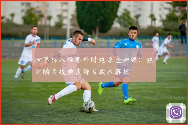 世界杯八强赛补时绝杀全回顾:经典瞬间视频集锦与战术解析